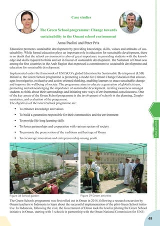 CASESTUDIES
65
Case studies
The Green School programme: Change towards
sustainability in the Omani school environment
Anna Paolini and Peter Prix
Education promotes sustainable development by providing knowledge, skills, values and attitudes of sus-
tainability. While formal education plays an important role in education for sustainable development, there
is no doubt that the school environment is also of great importance in providing students with the knowl-
edge and skills required to think and act in favour of sustainable development. The Sultanate of Oman was
among the first countries in the Arab Region that expressed a commitment to sustainable development and
education for sustainable development.
Implemented under the framework of UNESCO’s global Education for Sustainable Development (ESD)
Initiative, the Green School programme is promoting a model for Climate Change Education that encour-
ages investigative, evaluative and action-oriented thinking, enabling learners to enact sustainable change
and improve the wellbeing of society. The programme aims to educate a generation of global citizens,
promoting and acknowledging the importance of sustainable development, creating awareness amongst
students to think about their surroundings and initiating new ways of environmental consciousness. One
of the key assets of the Green School programme is the involvement of schools in the planning, 2imple-
mentation, and evaluation of the programme.
The objectives of the Green School programme are:
§	To enhance knowledge and values
§	To build a generation responsible for their communities and the environment
§	To provide life-long learning skills
§	To foster partnerships and cooperation with various sectors of society
§	To promote the preservation of the traditions and heritage of Oman
§	To encourage innovation and entrepreneurship among youth.
The Green Schools programme was first rolled out in Oman in 2014, following a research excursion by
Omani teachers to Indonesia to learn about the successful implementation of the pilot Green School initia-
tive. In Indonesia, following the visit, the Government of Oman took the lead in piloting the Green School
initiative in Oman, starting with 3 schools in partnership with the Oman National Commission for UNE-
Figure 39 Green activitiesFigure 38 School garden
 