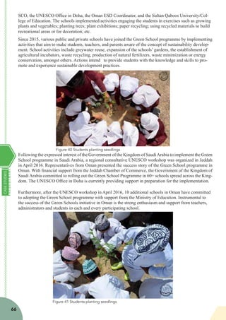 CASESTUDIES
66
SCO, the UNESCO Office in Doha, the Oman ESD Coordinator, and the Sultan Qaboos University/Col-
lege of Education. The schools implemented activities engaging the students in exercises such as growing
plants and vegetables; planting trees; plant exhibitions; paper recycling; using recycled materials to build
recreational areas or for decoration; etc.
Since 2015, various public and private schools have joined the Green School programme by implementing
activities that aim to make students, teachers, and parents aware of the concept of sustainability develop-
ment. School activities include greywater reuse, expansion of the schools’ gardens, the establishment of
agricultural incubators, waste recycling, production of natural fertilizers, waste minimization or energy
conservation, amongst others. Actions intend to provide students with the knowledge and skills to pro-
mote and experience sustainable development practices.
Following the expressed interest of the Government of the Kingdom of SaudiArabia to implement the Green
School programme in Saudi Arabia, a regional consultative UNESCO workshop was organized in Jeddah
in April 2016. Representatives from Oman presented the success story of the Green School programme in
Oman. With financial support from the Jeddah Chamber of Commerce, the Government of the Kingdom of
Saudi Arabia committed to rolling out the Green School Programme in 60+ schools spread across the King-
dom. The UNESCO Office in Doha is currently providing support in preparation for the implementation.
Furthermore, after the UNESCO workshop in April 2016, 10 additional schools in Oman have committed
to adopting the Green School programme with support from the Ministry of Education. Instrumental to
the success of the Green Schools initiative in Oman is the strong enthusiasm and support from teachers,
administrators and students in each and every participating school.
Figure 41 Students planting seedlings
Figure 40 Students planting seedlings
 