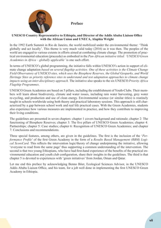 Preface
UNESCO Country Representative to Ethiopia, and Director of the Addis Ababa Liaison Office
with the African Union and UNECA, Alaphia Wright
In the 1992 Earth Summit in Rio de Janeiro, the world mobilized under the environmental theme: ‘Think
globally and act locally’. This theme is very much valid today (2016) as it was then. The peoples of the
world are engaged to various extents in efforts aimed at combating climate change. The promotion of prac-
tical environmental education (praceedu) as embodied in the Pan-African initiative titled: ‘UNESCO Green
Academies in Africa – globally applicable’ is one such effort.
In terms of UNESCO’s global programming, the initiative falls within UNESCO’s action in support of cli-
mate change adaptation based on several flagship activities. One of these activities is the Climate Change
Field Observatory of UNESCO sites, which uses the Biosphere Reserves, the Global Geoparks, and World
Heritage Sites as priority reference sites to understand and test adaptation approaches to climate change
impacts using an inter-disciplinary approach. The initiative also speaks to the six UNESCO Priority Africa
Flagship Programmes.
UNESCO Green Academies are based on 5 pillars, including the establishment of Youth-Clubs. Their mem-
bers will learn about biodiversity, climate and water issues, including rain water harvesting, grey water
re-cycling, and production and use of clean energy. Environmental science (or similar titles) is routinely
taught in schools worldwide using both theory and practical laboratory sessions. This approach is still char-
acterized by a gap between school work and real life practical cases. With the Green Academies, students
also experience how various measures are implemented in practice, and how they contribute to improving
their living conditions.
The guidelines are presented in seven chapters: chapter 1 covers background and rationale; chapter 2: The
functioning of Biosphere Reserves; chapter 3: The five pillars of UNESCO Green Academies; chapter 4:
Partnerships; chapter 5: Case studies; chapter 6: Recognition of UNESCO Green Academies; and chapter
7: Conclusions and recommendations.
Three special features, among others, are given in the guidelines. The first is the inclusion of the ‘Per-
formance Profile’ of the first Green Academy in the form of a Results Based Management (RBM) Logi-
cal ScoreCard. This reflects the intervention logic/theory of change underpinning the initiative, allowing
‘everyone to read from the same page’ thus supporting a common understanding of the intervention. The
second is that two young Ethiopians, who have had first-hand experience of the benefits of the practical en-
vironmental education and youth club configuration, share their insights in the guidelines. The third is that
chapter 5 is devoted to experiences with ‘green initiatives’ from Jordan, Oman and Qatar.
Let me end this preface by acknowledging Benno Böer, Ecological Sciences Advisor, in the UNESCO
Addis Ababa Liaison Office, and his team, for a job well done in implementing the first UNESCO Green
Academy in Ethiopia.
vii
 