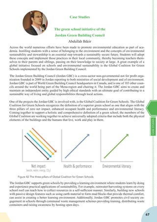 CASESTUDIES
67
Case Studies
The green school initiative of the
Jordan Green Building Council
Abdullah Bdeir
Across the world numerous efforts have been made to promote environmental education as part of aca-
demia. Instilling students with a sense of belonging to the environment and the concepts of environmental
sustainability and stewardship is an essential step towards a sustainably secure future. Students will adopt
these concepts and implement those practices in their local community, thereby becoming teachers them-
selves to their parents and siblings, passing on their knowledge to society at large. A great example of a
global initiative focused on schools and environmental sustainability is the Global Coalition for Green
Schools implemented by the Jordan Green Building Council.
The Jordan Green Building Council (Jordan GBC) is a cross-sector non-governmental not for profit orga-
nization founded in 2009 in Jordan reporting to both ministries of social development and of environment.
Jordan GBC is part of World Green Building Council headquarters in Canada, and is one of 103 other coun-
cils around the world being part of the Mena-region and chairing it. The Jordan GBC aims to create and
maintain an independent entity guided by high ethical standards with an ultimate goal of contributing to a
sustainable way of living and global responsibilities through local actions.
One of the projects the Jordan GBC is involved with, is the Global Coalition for Green Schools. The Global
Coalition for Green Schools recognizes the definition of a superior green school as one that aligns with the
three pillars of zero net impact, enhanced occupant health and performance and environmental literacy.
Coming together to support a holistic and comprehensive definition of a green school, the members of the
Global Coalition are working together to achieve universally adopted criteria that include both the physical
elements of the buildings and the humans that live, work and play in them.
The Jordan GBC supports green schools by providing a learning environment where students learn by doing
and experience practical applications of sustainability. For example, rainwater-harvesting systems on every
school roof can teach how to collect resources in a self-sufficient manner. Similarly, building new schools
with passive design features such as using earth material to form mud blocks that provide thermal comfort,
can assist in creating a better learning environment. Additionally, Jordan GBC promotes civil society en-
gagement in schools through communal waste management schemes providing training, distributing waste
containers and raising awareness by hosting open days.
Figure 42 The three pillars of Global Coalition for Green Schools
 