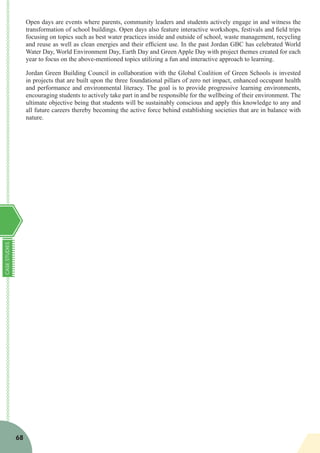 CASESTUDIES
68
Open days are events where parents, community leaders and students actively engage in and witness the
transformation of school buildings. Open days also feature interactive workshops, festivals and field trips
focusing on topics such as best water practices inside and outside of school, waste management, recycling
and reuse as well as clean energies and their efficient use. In the past Jordan GBC has celebrated World
Water Day, World Environment Day, Earth Day and Green Apple Day with project themes created for each
year to focus on the above-mentioned topics utilizing a fun and interactive approach to learning.
Jordan Green Building Council in collaboration with the Global Coalition of Green Schools is invested
in projects that are built upon the three foundational pillars of zero net impact, enhanced occupant health
and performance and environmental literacy. The goal is to provide progressive learning environments,
encouraging students to actively take part in and be responsible for the wellbeing of their environment. The
ultimate objective being that students will be sustainably conscious and apply this knowledge to any and
all future careers thereby becoming the active force behind establishing societies that are in balance with
nature.
 