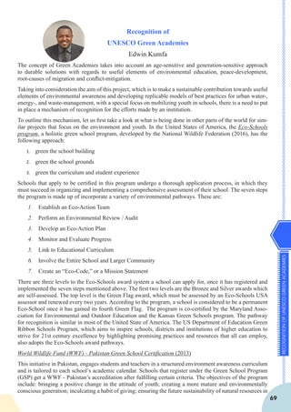 RECOGNITIONOFUNESCOGREENACADEMIES
69
Recognition of
UNESCO Green Academies
Edwin Kumfa
The concept of Green Academies takes into account an age-sensitive and generation-sensitive approach
to durable solutions with regards to useful elements of environmental education, peace-development,
root-causes of migration and conflict-mitigation.
Taking into consideration the aim of this project, which is to make a sustainable contribution towards useful
elements of environmental awareness and developing replicable models of best practices for urban water-,
energy-, and waste-management, with a special focus on mobilizing youth in schools, there is a need to put
in place a mechanism of recognition for the efforts made by an institution.
To outline this mechanism, let us first take a look at what is being done in other parts of the world for sim-
ilar projects that focus on the environment and youth. In the United States of America, the Eco-Schools
program, a holistic green school program, developed by the National Wildlife Federation (2016), has the
following approach:
1.	 green the school building
2.	 green the school grounds
3.	 green the curriculum and student experience
Schools that apply to be certified in this program undergo a thorough application process, in which they
must succeed in organizing and implementing a comprehensive assessment of their school. The seven steps
the program is made up of incorporate a variety of environmental pathways. These are:
1.	 Establish an Eco-Action Team
2.	 Perform an Environmental Review / Audit
3.	 Develop an Eco-Action Plan
4.	 Monitor and Evaluate Progress
5.	 Link to Educational Curriculum
6.	 Involve the Entire School and Larger Community
7.	 Create an “Eco-Code,” or a Mission Statement
There are three levels to the Eco-Schools award system a school can apply for, once it has registered and
implemented the seven steps mentioned above. The first two levels are the Bronze and Silver awards which
are self-assessed. The top level is the Green Flag award, which must be assessed by an Eco-Schools USA
assessor and renewed every two years. According to the program, a school is considered to be a permanent
Eco-School once it has gained its fourth Green Flag. The program is co-certified by the Maryland Asso-
ciation for Environmental and Outdoor Education and the Kansas Green Schools program. The pathway
for recognition is similar in most of the United State of America. The US Department of Education Green
Ribbon Schools Program, which aims to inspire schools, districts and institutions of higher education to
strive for 21st century excellence by highlighting promising practices and resources that all can employ,
also adopts the Eco-Schools award pathways.
World Wildlife Fund (WWF) - Pakistan Green School Certification (2013)
This initiative in Pakistan, engages students and teachers in a structured environment awareness curriculum
and is tailored to each school’s academic calendar. Schools that register under the Green School Program
(GSP) get a WWF - Pakistan’s accreditation after fulfilling certain criteria. The objectives of the program
include: bringing a positive change in the attitude of youth; creating a more mature and environmentally
conscious generation; inculcating a habit of giving; ensuring the future sustainability of natural resources in
 