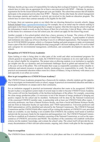 RECOGNITIONOFUNESCOGREENACADEMIES
70
Pakistan, thereby giving a sense of responsibility for reducing their ecological footprint. To get certification,
schools have to enter into an agreement for at least a one-year period with WWF – Pakistan; by paying a
registration fee for the Green School Program per year, per student. The school then ensures that all students
participate in the proposed activity plan from WWF – Pakistan. On the other hand, the school management
then encourages parents and teachers to actively get involved in this hands-on education program. The
schools have to renew their contract annually to be eligible for the GSP.
In Europe, there are numerous green or eco labels that are directing themselves towards schools. Green
Schools Ireland (https://greenschoolsireland.org) for example, has as an initial step for schools seeking to
participate in the Green-Schools program that is simply to register. After this first step the school will get all
the information it needs to work on the first theme of their list of activities: Litter & Waste. After working
on this theme for a minimum of one full school year, the school can apply for the Green Flag award.
Another example is Eco-school-global which has a heavy presence in Europe. The criteria of Welcome
Europe (2012) for recognition are similar to that in United States of America. A good number of schools
and institutions also make use of Green Building Councils or affiliated organizations. The European Union
has its ECO-SCHOOLS program, which is a European funding and grant program to make environmental
issues a part of the life of schools and help develop young people’s decision-making skills. It is an Eco-label
and a program for environmental management, certification, and sustainable development education, for
schools.
Recognition of UNESCO Green Academies
Upon looking at what is being done in other parts of the world and other environmental programs for
schools geared at recognizing efforts made, the UNESCO Green Academies in its own right makes room
for any school eligible for recognition. The project aims at allowing students in an institution to regularly
get insights into the eco dynamics and environmental challenges faced at global and national level. This
is the core of one of the pillars. This will broaden their scope as responsible custodians of the valuable in-
stallations and natural resources in general, thereby inculcating civic responsibility in youth. The idea of
practical environmental education makes room for a future of balance, living in harmony with nature even
and especially in an urban eco-system.
How to get recognition as a UNESCO Green Academy?
The UNESCO Green Academies program has a framework for students, whereby students get the opportu-
nity to investigate environmental issues at school, engage in practical environmental education and make a
meaningful contribution on campus and in their community.
For an institution engaged in practical environmental education that wants to be recognized, UNESCO
has put in place a recognition system made of several steps in order to become UNESCO Green Academy.
This system will test the functionality of the facilities/technologies of the pillars. For example, concerning
the clean energy production pillar, it is necessary to test if the amount of energy produced is bringing any
positive impacts for the school and its members. Verification will be done by the National Commission
of the concerned UNESCO member state, in partnership with at least one UNESCO field office expert, 3
university professors, one from a Natural Sciences faculty, one from a Social and Human Sciences faculty
and one from an Education faculty (or equivalent), and 3 NGO representatives. University professors and
NGO representatives will be identified and selected by the National Commission. The UNESCO National
Commission and the UNESCO field office expert will go visiting the academy at UNESCO’s cost, provided
funds are available; in case funding is not available from UNESCO, the academy itself needs to mobilize
and provide the necessary funds for the inspection and inauguration visit. The UNESCO National Commis-
sion has to establish an Evaluation Committee consisting of the National Commission, as well as the repre-
sentatives of UNESCO, universities and NGOS. The members of the committee will establish verification
criteria, test the students’ knowledge, and evaluate the school’s plan. The school itself will provide the nec-
essary documentation of their relevant achievements, ongoing, and a future work-plan for the recognition.
Steps to recognition
The UNESCO Green Academies initiative is still in its pilot phase and thus it is still in test/examination
 