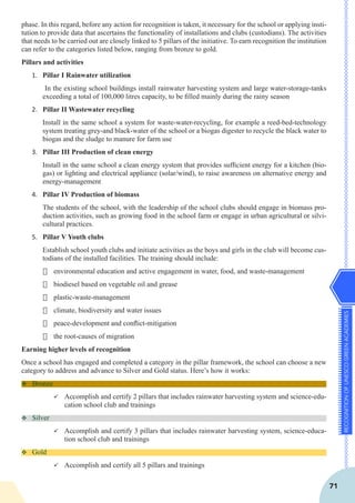 RECOGNITIONOFUNESCOGREENACADEMIES
71
phase. In this regard, before any action for recognition is taken, it necessary for the school or applying insti-
tution to provide data that ascertains the functionality of installations and clubs (custodians). The activities
that needs to be carried out are closely linked to 5 pillars of the initiative. To earn recognition the institution
can refer to the categories listed below, ranging from bronze to gold.
Pillars and activities
1.	 Pillar I Rainwater utilization
In the existing school buildings install rainwater harvesting system and large water-storage-tanks
exceeding a total of 100,000 litres capacity, to be filled mainly during the rainy season
2.	 Pillar II Wastewater recycling
Install in the same school a system for waste-water-recycling, for example a reed-bed-technology
system treating grey-and black-water of the school or a biogas digester to recycle the black water to
biogas and the sludge to manure for farm use
3.	 Pillar III Production of clean energy
Install in the same school a clean energy system that provides sufficient energy for a kitchen (bio-
gas) or lighting and electrical appliance (solar/wind), to raise awareness on alternative energy and
energy-management
4.	 Pillar IV Production of biomass
The students of the school, with the leadership of the school clubs should engage in biomass pro-
duction activities, such as growing food in the school farm or engage in urban agricultural or silvi-
cultural practices.
5.	 Pillar V Youth clubs
Establish school youth clubs and initiate activities as the boys and girls in the club will become cus-
todians of the installed facilities. The training should include:
·	 environmental education and active engagement in water, food, and waste-management
·	 biodiesel based on vegetable oil and grease
·	 plastic-waste-management
·	 climate, biodiversity and water issues
·	 peace-development and conflict-mitigation
·	 the root-causes of migration
Earning higher levels of recognition
Once a school has engaged and completed a category in the pillar framework, the school can choose a new
category to address and advance to Silver and Gold status. Here’s how it works:
v	Bronze
ü	Accomplish and certify 2 pillars that includes rainwater harvesting system and science-edu-
cation school club and trainings
v	Silver
ü	Accomplish and certify 3 pillars that includes rainwater harvesting system, science-educa-
tion school club and trainings
v	Gold
ü	Accomplish and certify all 5 pillars and trainings
 