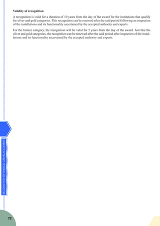 RECOGNITIONOFUNESCOGREENACADEMIES
72
Validity of recognition
A recognition is valid for a duration of 10 years from the day of the award for the institutions that qualify
for silver and gold categories. This recognition can be renewed after the said period following an inspection
of the installations and its functionality ascertained by the accepted authority and experts.
For the bronze category, the recognition will be valid for 5 years from the day of the award. Just like the
silver and gold categories, the recognition can be renewed after the said period after inspection of the instal-
lations and its functionality ascertained by the accepted authority and experts.
 