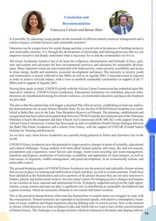 RECOGNITIONOFUNESCOGREENACADEMIES
73
Conclusion and
Recommendation
Francesca Calisesi and Benno Böer
Is it possible, by educating young people on the essentials of efficient natural resources management and a
culture of peace, to build inclusive and sustainable societies?
Education can be a major force for social change and play a crucial role in the process of building inclusive
and sustainable societies. It is through the development of knowledge and learning processes that we can
empower ourselves and deeply understand what is necessary for us and the communities we live in.
The Green Academies initiative has at its heart the willpower, determination and fortitude of boys, girls,
men and women and advocates the best environmental practices and education for sustainable develop-
ment. These important issues are inter-connected with food-security, water-security, availability and access
to clean energy, health and sanitation, economic development and peace. The necessity to involve youth
and communities is clearly reflected in the SDGs as well as in Agenda 2063. Concerted action is required
in order to achieve relevant impact, with a view to establish sustainable communities in support of all 17
SDGs and in support of Agenda 2063.
Having these goals in mind, UNESCO jointly with the African Union Commission has embarked upon this
innovative initiative: UNESCO Green Academies. Educational institutions are retrofitted, physical infra-
structures are installed and training for climate resilience, environmental education, and peace development
are provided.
The aim is that this partnership will trigger a practical Pan-African action, establishing at least one replica-
ble demonstration site in each African Member State. So far, the first UNESCO Green Academy was estab-
lished in Bahir Dar, next to the Lake Tana Biosphere Reserve in Ethiopia. The planning, establishment and
inauguration has been achieved in partnership between UNESCO and the development arm of the Ethiopian
Orthodox Church Development and Inter Church Aid Commission (EOC-DICAC) with support from the
African Union Commission. Contact has been made in order to establish a Youth Climate Dialogue between
the Bahir Dar Green Academies and a school from France, with the support of UNITAR (United Nation
Institute for Training and Research).
As we have seen, more Green Academies are currently being planned in Africa and elsewhere else in the
world.
UNESCO Green Academies have the potential to trigger positive changes in terms of scientific, educational
and cultural challenges. Young students will learn about climate patterns and zones, dry and wet seasons,
precipitation and evaporation, water harvest and storage, waste-water-recycling and waste-management,
sanitation and hygiene, production of food-crops, availability and application of clean energies, as well as
root-causes of migration, conflict-management, and peace-development, in an economically realistic and
achievable context.
The ground-breaking aspect of UNESCO Green Academies are the practical and replicable climate-actions
that are put in place via training and mobilization of girls and boys, as well as women and men. Youth have
been identified as the beneficiaries and active partners of the project because they are not only tomorrow’s
leaders, parents and professional workers, but also today’s assets for bringing positive changes and impacts
in our societies at local, national and international levels. If properly supported and given the right oppor-
tunities, young women and men can play a significant role in contributing to sustainable development and
a green economy, which are necessary elements to our current and future societies.
This is the period in human history when man has learned how to exploit nature yet struggles to cope with
the consequences. Natural resources are expended at accelerated speeds, with massive consumption, moun-
tains of waste, conflicts and illegal migrations playing defining roles in current society. Now is the moment
to choose which direction we want our planet to take and which role we want to have in this crucial moment
of human history. The challenge is to design societies which are balanced with nature and shaping individ-
 