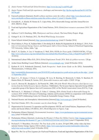 76
·	 Junior Farmer Field and Life School Inventory, http://www.fao.org/3/a-ak595e.pdf
·	 Junior Farmer Field and Life experiences, challenges and innovation ftp://ftp.fao.org/docrep/fao/011/i0379e/
i0379e.pdf
·	 Farewell architects [Internet], Health wellness nutrition centre the willow school, http://www.farewell-archi-
tects.com/health-wellness-nutrition-center-the-willow-school-1/ [cited 31 October 2016]
·	 Ferroukhi R., A. Khalid, M. Renner & Á. López-Peña, 2016, Renewable Energy and Jobs Annual Review
2016. IRENA. 20 pp.
·	 Food and Agriculture Organization of the United Nations, 2010, Global forest resources assessment 2010. 378
pp.
·	 Galluzzo T. & D. Osterberg, 2006, Wind power and Iowa schools. The Iowa Policy Project. 40 pp.
·	 Gsänger S. & J. D. Pitteloud, 2012, The World Wind Energy Association
·	 Green Schools Ireland [Internet], http://greenschoolsireland.org/ [cited 21 October 2016]
·	 Hina Fathima.A, Priya. K, Sudakar Babu.T, Devabalaji.K.R, Rekha.M, Rajalakshmi.K & Shilaja.C, 2014, Prob-
lems in Conventional Energy Sources and Subsequent shift to Green Energy. School of Electrical Engineering,
VIT University, Vellore, India. 7 pp.
·	 Hook T., K. Kardos, A. Lao, S. Vasudevan, E. Wall, 2016, PEERs for Peace guide. UNESCO IICBA, 122 pp.
http://www.iicba.unesco.org/sites/default/files/sites/default/files/Peers4Peace_Final_21Sept2016.pdf [cited 12-
10-2016]
·	 International Labour Office ILO, 2014, Global Employment Trends 2014: Risk of a jobless recovery. 120 pp.
·	 Jordan Green Building Council Website [Internet], www.jordangbc.org/ [cited 20 October 2016]
·	 Karkara R. & R. Porhukuchi [Internet], Youth Perspective: Youth Action Guide on the SDGs, Sustainability
Thomsonreuters, 5 February 2016,
http://sustainability.thomsonreuters.com/2016/02/05/youth-perspective-youth-action-guide-on-the-sdgs/ [cited
15 September 2016]
·	 Kaye J. L., D. Jensen, J. Clover, S. Lonergan, M. Levy, B. Bowling, B. Bromwich, S. Halle, N. Barefoot, D.
Hamro-Drotz, B. Mourad, R. Sexton, 2012, Renewable resources and conflict. UNEP. 119 pp.
·	 Lowe S., Browne M., Boudjelas S., De Poorted M., 2000, 100 of the World’s Worst Invasive Alien Species A se-
lection from the Global Invasive Species Database. Pubblished y The Invasice Species Specialist Group (ISSG)
a specialist group of the Species Survival Commission (SSC) of the World Conservation Union (IUCN), 12 pp.
·	 McCrone A., U. Moslener, F. d’Estais, E. Usher, C. Grüning, 2016, Global Trends in Renewable Energy In-
vestment 2016. UNEP’s Division of Technology, Industry and Economic (DTIE) in cooperation with Frankfurt
School-UNEP Collaborating Centre for Climate & Sustainable Energy Finance. 84 pp.
·	 National Oceanic and Atmospheric Administration [Internet] http://www.noaa.gov/ [cited 20 October]
·	 Next Gen Climate, 2015, The economic case for clean Energy. 17 pp.
·	 Organisation for Economic Co-operation and Development, OECD, and United Nations, Department of Eco-
nomic and Social Affairs, UN-DESA, 2013, World Migration in Figures. 6 pp.
·	 Pachamama Alliance [Internet], Environmental Awareness, https://www.pachamama.org/environmental-aware-
ness, [cited 14 October 2016]
·	 Pachamama Alliance [Internet], Awakening the Dreamer (2-Hour free Online Course), http://engage.pachama-
ma.org/awakening-the-dreamer-5/?_ga=1.143586934.255418166.1422278843 [cited 15 September 2016]
·	 Pavlicek P., V. Mouchkin, Chernobyl: The True Scale of the Accident, 20 April 2006, online video clip Inter-
national Atomic Energy Agency IAEA website, https://www.iaea.org/newscenter/multimedia/videos/cher-
nobyl-true-scale-accident [cited 14 October 2016]
·	 Ryan P.A. The Use of Tree Legumes for Fuelwood Production, Food and Agriculture Organization of the Unit-
 