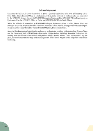 Acknowledgement
Guidelines for UNESCO Green Academies in Africa – globally applicable have been produced by UNE-
SCO Addis Ababa Liaison Office in collaboration with a global network of professionals, and supported
by the UNESCO Science Sector, the UNESCO Education Sector, and the UNESCO Africa Department, in
Paris, as well as the UNESCO Office in Doha, and UNESCO-IICBA, in Addis Ababa.
While the initiative is supervised by UNESCO Ecological Sciences Advisor – Africa, Benno Böer, and
managed by UNESCO Environmental Sciences Consultant, Edwin Kumfa, these guidelines have been pro-
duced under the leadership of the Italian UNESCO Fellow, Francesca Calisesi.
A special thanks goes to all contributing authors, as well as to the precious colleagues of the Science Team
and the Partnership Unit of UNESCO Addis Ababa Liaison Office, including Subbadra Venkatesan, for
helping with the revision of the articles and graphic design; Bemnet Yisrak, Lensa Tesfaye and Lucy Al-
ghali, for their unconditional help and encouragement, and Alaphia Wright for his important intellectual
leadership.
viii
 