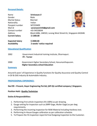 Personal Details:
Name Srinivasan.V
Gender Male
Marital Status Married
Nationality Indian
Passport number M7259409
Mail id saranseeni143@gmail.com
Contact number +65-94558694
Address Block 648b, 14#322, Jurong West Street 61, Singapore-642648.
Current Salary $ 1300.00
Expected Salary $ 2000.00
Availability 2 weeks’ notice required
Educational Qualification
2002 Government Industrial training institute, Dharmapuri.
ITI - Turner
2000 Government Higher Secondary School, Hanumanthapuram.
Higher Secondary school Education
Summary
Around 6 years’ of Experience in Quality functions for Quality Assurance and Quality Control
in Oil & GAS Industry & Automobile Industry.
PROFESSIONAL EXPERIENCE:
Nov’09 – Present, Hayer Engineering Pvt.ltd, (API Q1 certified company ) Singapore.
Position Held : Quality Technician
Duties & Responsibilities:
1. Performing First article inspection (FA-100%) as per drawing.
2. Gauge setting for Inspection such as (MRP Gage, Muller Gage) as per dwg
requirements.
3. Performing the incoming inspection for RAW Material Including Hardness test.
4. Performing In-House Gauges calibration as per calibration schedule.
5. To Prepare the FA Inspection report & Final Outgoing Inspection to the Customer.
 
