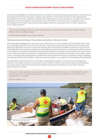 WORLD HUMANITARIAN SUMMIT PACIFIC CONSULTATIONS
INTERNATIONAL RED CROSS RED CRESCENT MOVEMENT FINDINGS AND RECOMMENDATIONS
10
Another group highlighted by staff respondents as vulnerable are internally displaced populations as they frequently
lack protection from laws and policies, making it more difficult to find durable solutions to their displacement.
Both disasters and climate change are causing internal displacement in many countries in the region and displaced
populations often find integration into their host community difficult, due to the lack of available resources
(including land). This leads to populations living marginal existences and exposes them to further hazards and
human rights violations.
“If we need immediate assistance it takes too long when our opinions go through men. We [women] are
different. We have different needs”
Community Consultation with women, Vanuatu
Tailoring funding and timing to the priorities and realities in the local context
Staff respondents highlighted the short-term and conditioned nature of international aid funds which often results
in pre-packaged projects that do not fit local priorities. They also pointed to the short time frames from donors for
designing programmes, the lack of support for exploring with communities the different options for action and the
complexity and variety of donor proposal and reporting formats. Some said that the increasing demands for upward
accountability in the delivery of assistance have resulted in decisions and choices being located at the top of the aid
chain. As the aid system has become more organized it has become more difficult for recipient communities to have
a voice in decision making. Respondents requested that donors review their policy and condition setting, simplifying
and making conditions more flexible, so that international assistance can support local ownership and sustainability.
One respondent noted the influence of the media in shaping donor priorities in the Pacific. By covering certain
disasters, media skews attention and resources to those contexts. However, other humanitarian and development
issues that require longer-term and sustained attention receive much less media focus and donor attention,
especially protection issues.
“Because of media attention, resourcing sudden onset disaster relief operations is more straightforward than
sourcing resources for developing grassroots volunteer networks that are essential to risk reduction and
preparedness in the region”
Staff consultation, Fiji
Micronesia Red Cross transport emergency relief items to
Chuuk following Typhoon. Maysak/IFRC
 