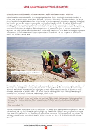 WORLD HUMANITARIAN SUMMIT PACIFIC CONSULTATIONS
INTERNATIONAL RED CROSS RED CRESCENT MOVEMENT FINDINGS AND RECOMMENDATIONS
12
Recognizing communities as the primary responders and enhancing community resilience
Communities are the first to respond to an emergency and support should encourage community confidence to
act and local ownership, which will enhance resilience. Community consultations consistently showed that people
actively share resources and organize their local response. In Papua New Guinea communities discussed the support
host families had provided with one person saying “host families helped people live through the difficult period.”
In response, affected communities explained how they had tried to help the host community by taking on casual
work and helping to cultivate land plots, work which was unpopular among the locals. Those who received external
assistance also described sharing their items with people not on the beneficiary list. In Vanuatu, communities
explained how they organized a water committee to help manage their limited water resources during the dry season
and in Tuvalu communities explained that during a disaster it was relatives who had stepped in to lend families
clothes and to share food and water.
Disaster risk reduction activities should be driven by a thorough understanding of community coping capacities and
should also respect, and utilize where possible, traditional knowledge from Pacific communities. The importance
and value of traditional ways of coping was highlighted in many community consultations. In response to water
shortages, communities in Mangaia in the Cook Islands said “we need to go back to our traditional knowledge of
accessing water and ask our elders, how they managed in days of old.”
“We observe the height of bird nests on the tree branches. If birds create their nests on the lower branches,
it means that a cyclone is coming. If they create them on the higher branches, it indicates that a flood is
possible”
Staff respondent, Fiji
Baseline surveys were referenced as particularly crucial in this respect with one member of staff explaining “we use
the baseline to ask the community what traditional practices they employ to identify when a cyclone is coming or
when heavy rain may be on its way. Usually people tell us about monitoring the behavior of birds and animals. We
encourage communities to also consider weather updates from the Met service to complement these traditional
systems.”
Volunteers from the Kiribati Red Cross during a training on first aid
activities. Benoit Matsha-Carpentier/IFRC
 