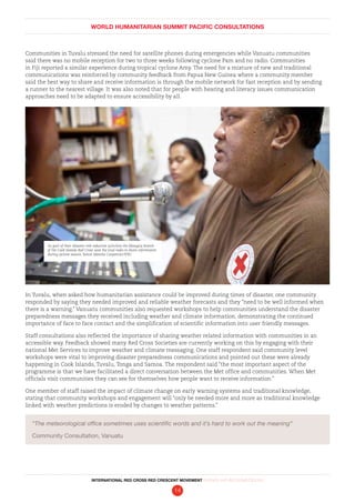 WORLD HUMANITARIAN SUMMIT PACIFIC CONSULTATIONS
INTERNATIONAL RED CROSS RED CRESCENT MOVEMENT FINDINGS AND RECOMMENDATIONS
14
Communities in Tuvalu stressed the need for satellite phones during emergencies while Vanuatu communities
said there was no mobile reception for two to three weeks following cyclone Pam and no radio. Communities
in Fiji reported a similar experience during tropical cyclone Amy. The need for a mixture of new and traditional
communications was reinforced by community feedback from Papua New Guinea where a community member
said the best way to share and receive information is through the mobile network for fast reception and by sending
a runner to the nearest village. It was also noted that for people with hearing and literacy issues communication
approaches need to be adapted to ensure accessibility by all.
In Tuvalu, when asked how humanitarian assistance could be improved during times of disaster, one community
responded by saying they needed improved and reliable weather forecasts and they “need to be well informed when
there is a warning.” Vanuatu communities also requested workshops to help communities understand the disaster
preparedness messages they received including weather and climate information, demonstrating the continued
importance of face to face contact and the simplification of scientific information into user friendly messages.
Staff consultations also reflected the importance of sharing weather related information with communities in an
accessible way. Feedback showed many Red Cross Societies are currently working on this by engaging with their
national Met Services to improve weather and climate messaging. One staff respondent said community level
workshops were vital to improving disaster preparedness communications and pointed out these were already
happening in Cook Islands, Tuvalu, Tonga and Samoa. The respondent said “the most important aspect of the
programme is that we have facilitated a direct conversation between the Met office and communities. When Met
officials visit communities they can see for themselves how people want to receive information.”
One member of staff raised the impact of climate change on early warning systems and traditional knowledge,
stating that community workshops and engagement will “only be needed more and more as traditional knowledge
linked with weather predictions is eroded by changes to weather patterns.”
“The meteorological office sometimes uses scientific words and it’s hard to work out the meaning”
Community Consultation, Vanuatu
As part of their disaster risk reduction activities the Mangaia branch
of the Cook Islands Red Cross uses the local radio to share information
during cyclone season. Benoit Matsha-Carpentier/IFRC
 
