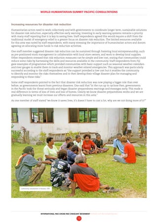 WORLD HUMANITARIAN SUMMIT PACIFIC CONSULTATIONS
INTERNATIONAL RED CROSS RED CRESCENT MOVEMENT FINDINGS AND RECOMMENDATIONS
15
Increasing resources for disaster risk reduction
Humanitarian actors need to work collectively and with governments to coordinate longer term, sustainable solutions
for disaster risk reduction, especially effective early warning. Investing in early warning systems remains a priority
with many staff reporting that it is key to saving lives. Staff respondents agreed this would require a shift from the
traditional model of emergency relief to a greater focus on disaster risk reduction. The limited resources available
for this area was noted by staff respondents, with many stressing the importance of humanitarian actors and donors
agreeing on allocating more funds to risk reduction activities.
One staff member suggested disaster risk reduction can be sustained through fostering local entrepreneurship, such
as pre-positioned stock management in collaboration with local store owners, and work to develop local supplies.
Other respondents stressed that risk reduction measures can be simple and low cost, stating that communities could
reduce some risks by harnessing the skills and resources available in the community. Staff respondents from Fiji
gave examples of programmes which provided communities with basic support such as seasonal weather calendars
and river gauges to enable them to track and monitor weather related emergencies. This approach was particularly
successful according to the staff respondents as “the support provided is low cost but it enables the community
to identify and monitor the risks themselves and to then develop their village disaster plan for managing and
responding to these risks.”
Some staff respondents pointed to the fact that disaster risk reduction was now playing a bigger role than ever
before, as governments learnt from previous disasters. One said that “in the run up to cyclone Pam, governments
in the Pacific took the threat seriously and began disaster preparedness warnings and messages early. This made a
real difference in terms of loss of lives and loss of homes. Clearly we know disaster preparedness works and we are
gradually learning we must increase our efforts and resources in this area.”
As one member of staff stated “we know it saves lives, it’s doesn’t have to cost a lot, why are we not doing more of it?”
Community consultation in Vanuatu. IFRC
 