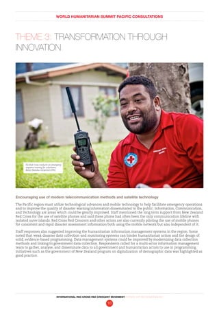 WORLD HUMANITARIAN SUMMIT PACIFIC CONSULTATIONS
INTERNATIONAL RED CROSS RED CRESCENT MOVEMENT FINDINGS AND RECOMMENDATIONS
16
THEME 3: TRANSFORMATION THROUGH
INNOVATION
Encouraging use of modern telecommunication methods and satellite technology
The Pacific region must utilize technological advances and mobile technology to help facilitate emergency operations
and to improve the quality of disaster warning information disseminated to the public. Information, Communication,
and Technology are areas which could be greatly improved. Staff mentioned the long term support from New Zealand
Red Cross for the use of satellite phones and said these phone had often been the only communication lifeline with
isolated outer islands. Red Cross Red Crescent and other actors are also currently piloting the use of mobile phones
for consistent and rapid disaster assessment information both using the mobile network but also independent of it.
Staff responses also suggested improving the humanitarian information management systems in the region. Some
noted that weak disaster data collection and monitoring systems can hinder humanitarian action and the design of
solid, evidence-based programming. Data management systems could be improved by modernizing data collection
methods and linking to government data collection. Respondents called for a multi-actor information management
team to gather, analyse, and disseminate data to all government and humanitarian actors to use in programming.
Initiatives such as the government of New Zealand program on digitalization of demographic data was highlighted as
good practice.
Fiji Red Cross conducts an emergency
response training for volunteers.
Benoit Matsha-Carpentier/IFRC
 