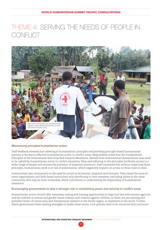 WORLD HUMANITARIAN SUMMIT PACIFIC CONSULTATIONS
INTERNATIONAL RED CROSS RED CRESCENT MOVEMENT FINDINGS AND RECOMMENDATIONS
17
THEME 4: SERVING THE NEEDS OF PEOPLE IN
CONFLICT
Maintaining principled humanitarian action
Staff feedback stressed that adhering to humanitarian principles and providing principle-based humanitarian
services is the key to effective humanitarian action in conflict areas. Respondents noted that the Fundamental
Principles of the International Red Cross Red Crescent Movement, derived from International Humanitarian Law, need
to be upheld by humanitarian actors in conflict situations. They said adhering to the principles facilitates access to a
wider range of people and ensures the provision of impartial assistance. Staff cautioned that without respecting those
principles, humanitarian work is at risk of politicization, which negatively impacts on access to those most in need.
Communities also commented on the need for actors to be neutral, impartial and inclusive. They raised the issue of
some organizations and faith-based institutions only distributing to their members, excluding others in the same
community who may be more vulnerable, which contributes to undermining the impartiality of humanitarian
assistance.
Encouraging governments to play a stronger role in maintaining peace and security in conflict areas
Humanitarian actors should offer awareness raising and training opportunities to legal and law enforcement agencies
and the military on sexual and gender based violence and violence against children, as these are pre-existing and
prevalent forms of community and interpersonal violence in the Pacific region, as elsewhere in the world. Further,
where governments have existing strategies to tackle these issues, such policies need to be resourced and continued
Papua New Guinea Red Cross distributes relief
supplies to flood-affected communities in West
New Britain province. ICRC
 