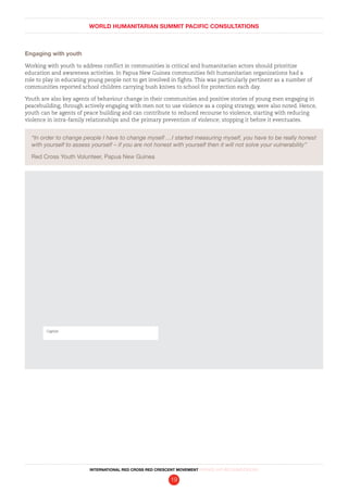 WORLD HUMANITARIAN SUMMIT PACIFIC CONSULTATIONS
INTERNATIONAL RED CROSS RED CRESCENT MOVEMENT FINDINGS AND RECOMMENDATIONS
19
Engaging with youth
Working with youth to address conflict in communities is critical and humanitarian actors should prioritize
education and awareness activities. In Papua New Guinea communities felt humanitarian organizations had a
role to play in educating young people not to get involved in fights. This was particularly pertinent as a number of
communities reported school children carrying bush knives to school for protection each day.
Youth are also key agents of behaviour change in their communities and positive stories of young men engaging in
peacebuilding, through actively engaging with men not to use violence as a coping strategy, were also noted. Hence,
youth can be agents of peace building and can contribute to reduced recourse to violence, starting with reducing
violence in intra-family relationships and the primary prevention of violence; stopping it before it eventuates.
“In order to change people I have to change myself …I started measuring myself, you have to be really honest
with yourself to assess yourself – if you are not honest with yourself then it will not solve your vulnerability”
Red Cross Youth Volunteer, Papua New Guinea
Caption
 