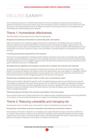 WORLD HUMANITARIAN SUMMIT PACIFIC CONSULTATIONS
INTERNATIONAL RED CROSS RED CRESCENT MOVEMENT FINDINGS AND RECOMMENDATIONS
2
The consultation process for the World Humanitarian Summit was designed to elicit key recommendations to
improve humanitarian action and to better equip the humanitarian system to respond to future threats and crises.
By acting on the recommendations below, we believe the work of humanitarian actors can be strengthened and
relationships with affected populations improved.
Theme 1: Humanitarian effectiveness
The effectiveness of humanitarian action would be improved by:
Designing humanitarian interventions in partnership with communities
While humanitarian actors regularly engage communities in assessments, this feedback does not sufficiently
influence response and recovery programming. Community voices must guide the design, implementation and
monitoring of activities. Clear and comprehensive information must be made available to affected populations and
mechanisms must also be in place for women, men and children to provide feedback on humanitarian actors and
activities.
Localising humanitarian preparedness and response
The Pacific has vast geographical challenges and the delivery of external aid can take much longer than elsewhere,
meaning localized humanitarian capacity is critical. Existing community structures and community based equality
focused organisations must be engaged. Support to Red Cross Red Crescent National Societies as auxiliaries to their
public authorities must also be strengthened.
Strengthening the legislative and regulatory framework for disaster risk reduction and response
As a group of small island states vulnerable to myriad natural hazards, the Pacific faces serious challenges to the
delivery of international disaster relief. Agencies and Pacific governments must work together to strengthen national
policy and institutional and legal frameworks, ensuring systems are in place for the regulation and facilitation of
international assistance and for strengthening disaster risk reduction and response.
Empowering marginalized groups to play an active role in humanitarian action
Efforts must be made to identify the specific needs of marginalized groups and to ensure that the root causes of
vulnerability are addressed. The needs of these groups must be reflected in the support provided by humanitarian
actors. This should include mainstreaming gender-sensitive assistance, disability-inclusion principles and child
protection issues and working to ensure that relief assistance promotes the dignity, equal access, participation and
safety of marginalized people.
Tailoring funding and timing to the priorities and realities in the local context
Donors should review their funding mechanisms and condition setting, simplifying processes and creating flexibility
in the system, so that international assistance can support local ownership and sustainability.
Theme 2: Reducing vulnerability and managing risk
Humanitarian actors can better assist communities to reduce vulnerability and manage risk by:
Recognizing communities as primary responders and enhancing community resilience
Communities are the first to respond to an emergency and support should encourage community confidence to
act. Disaster risk reduction activities must be driven by a thorough understanding of existing community coping
capacities and must respect, and where possible utilize, traditional knowledge from Pacific communities. Young
people can also play an important role as agents of change in risk reduction.
Executive Summary
 