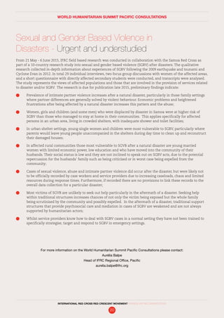 Sexual and Gender Based Violence in
Disasters - Urgent and understudied
From 21 May - 6 June 2015, IFRC field based research was conducted in collaboration with the Samoa Red Cross as
part of a 10-country research study into sexual and gender based violence (SGBV) after disasters. The qualitative
research collected in-depth information about experiences of SGBV following the 2009 earthquake and tsunami and
Cyclone Evan in 2012. In total 29 individual interviews, two focus group discussions with women of the affected areas,
and a short questionnaire with directly affected secondary students were conducted, and transcripts were analysed.
The study represents the views of affected populations and those that are involved in the provision of services related
to disaster and/or SGBV. The research is due for publication late 2015, preliminary findings indicate:
	 Prevalence of intimate partner violence increases after a natural disaster, particularly in those family settings
where partner differences are generally solved by violent behaviour. Economic problems and heightened
frustrations after being affected by a natural disaster increases this pattern and the abuse;
	 Women, girls and children (and some men) who were displaced by disaster in Samoa were at higher risk of
SGBV than those who managed to stay at home in their communities. This applies specifically for affected
persons in an urban area, living in crowded shelters, with inadequate shower and toilet facilities;
	 In urban shelter settings, young single women and children were most vulnerable to SGBV, particularly where
parents would leave young people unaccompanied in the shelters during day time to clean up and reconstruct
their damaged houses;
	 In affected rural communities those most vulnerable to SGVB after a natural disaster are young married
women with limited economic power, low education and who have moved into the community of their
husbands. Their social status is low and they are not inclined to speak out on SGBV acts, due to the potential
repercussion for the husbands’ family such as being criticised or in worst case being expelled from the
community;
	 Cases of sexual violence, abuse and intimate partner violence did occur after the disaster, but were likely not
to be officially recorded by case workers and service providers due to increasing caseloads, chaos and limited
resources during response times. Furthermore, if recorded there are no provisions to link these records to the
overall data collection for a particular disaster;
	 Most victims of SGVB are unlikely to seek out help particularly in the aftermath of a disaster. Seeking help
within traditional structures increases chances of not only the victim being exposed but the whole family
being scrutinised by the community and possibly expelled. In the aftermath of a disaster, traditional support
structures that provide psychosocial care and mediation in cases of SGBV are weakened and are not always
supported by humanitarian actors;
	 Whilst service providers know how to deal with SGBV cases in a normal setting they have not been trained to
specifically strategise, target and respond to SGBV in emergency settings.
WORLD HUMANITARIAN SUMMIT PACIFIC CONSULTATIONS
For more information on the World Humanitarian Summit Pacific Consultations please contact:
Aurélia Balpe
Head of IFRC Regional Office, Pacific
aurelia.balpe@ifrc.org
INTERNATIONAL RED CROSS RED CRESCENT MOVEMENT FINDINGS AND RECOMMENDATIONS
20
 