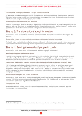 WORLD HUMANITARIAN SUMMIT PACIFIC CONSULTATIONS
INTERNATIONAL RED CROSS RED CRESCENT MOVEMENT FINDINGS AND RECOMMENDATIONS
3
Ensuring early warning systems have a people centered approach
To be effective early warning systems must be understandable, trusted and relevant to communities. In the Pacific,
this means working in partnership with communities and adopting a diverse range of communications methods in
order to ensure messages reach more people, more swiftly.
Increasing resources for disaster risk reduction
Investing in disaster risk reduction will reduce the exposure to natural hazards faced by vulnerable communities and
is proven to be cost effective in preventing future losses. Humanitarian actors need to collectively work together with
governments to ensure disaster risk reduction is integrated in development planning.
Theme 3: Transformation through innovation
Humanitarian actors could embrace innovation to better respond to the specific humanitarian challenges in the
region by:
Encouraging the use of modern telecommunication methods and satellite technology
The Pacific region must utilize technological advances and mobile technology to improve early warning systems and
rapid disaster assessments. Technology can also improve the region’s data collection and information management.
Theme 4: Serving the needs of people in conflict
Humanitarian actors in the Pacific could better serve the needs of people in conflict by:
Maintaining principled humanitarian action
Ensuring humanitarian actors remain principled is critical to them being able to provide equal assistance to people
affected by conflict. The Fundamental Principles2
of the International Red Cross Red Crescent Movement, derived
from International Humanitarian Law, need to be upheld by humanitarian actors in conflict situations.
Encouraging governments to play a stronger role in maintaining peace and security in conflict areas
This includes training for legal and law enforcement organisations and the military on sexual and gender based
violence and violence against children. Dissemination of International Humanitarian Law and promoting the
principles of International Humanitarian Law is also critical as it benefits all humanitarian actors in time of armed
conflict. Humanitarian actors should also lobby governments to recognize the important leadership role they can
often play in mediation.
Better understanding the root causes of violence
Humanitarian actors in the Pacific must do more to better understand the local environment and respond to the root
causes of violence in communities, including gender based violence. This should include an understanding of how
humanitarian activities can impact on conflict dynamics.
Engaging with youth
Working with youth to address conflict in communities is essential and humanitarian actors should prioritize
education and awareness activities.
2
The Fundamental Principles are: Humanity, Impartiality, Neutrality, Independence, Voluntary Service, Unity and Universality.
 