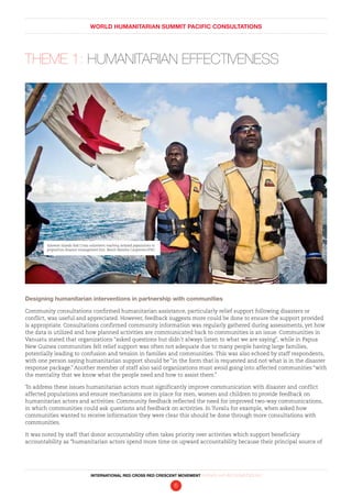 WORLD HUMANITARIAN SUMMIT PACIFIC CONSULTATIONS
INTERNATIONAL RED CROSS RED CRESCENT MOVEMENT FINDINGS AND RECOMMENDATIONS
6
THEME 1: HUMANITARIAN EFFECTIVENESS
Designing humanitarian interventions in partnership with communities
Community consultations confirmed humanitarian assistance, particularly relief support following disasters or
conflict, was useful and appreciated. However, feedback suggests more could be done to ensure the support provided
is appropriate. Consultations confirmed community information was regularly gathered during assessments, yet how
the data is utilized and how planned activities are communicated back to communities is an issue. Communities in
Vanuatu stated that organizations “asked questions but didn’t always listen to what we are saying”, while in Papua
New Guinea communities felt relief support was often not adequate due to many people having large families,
potentially leading to confusion and tension in families and communities. This was also echoed by staff respondents,
with one person saying humanitarian support should be “in the form that is requested and not what is in the disaster
response package.” Another member of staff also said organizations must avoid going into affected communities “with
the mentality that we know what the people need and how to assist them.”
To address these issues humanitarian actors must significantly improve communication with disaster and conflict
affected populations and ensure mechanisms are in place for men, women and children to provide feedback on
humanitarian actors and activities. Community feedback reflected the need for improved two-way communications,
in which communities could ask questions and feedback on activities. In Tuvalu for example, when asked how
communities wanted to receive information they were clear this should be done through more consultations with
communities.
It was noted by staff that donor accountability often takes priority over activities which support beneficiary
accountability as “humanitarian actors spend more time on upward accountability because their principal source of
Solomon Islands Red Cross volunteers reaching isolated populations to
preposition disaster management kits. Benoit Matsha-Carpentier/IFRC
 