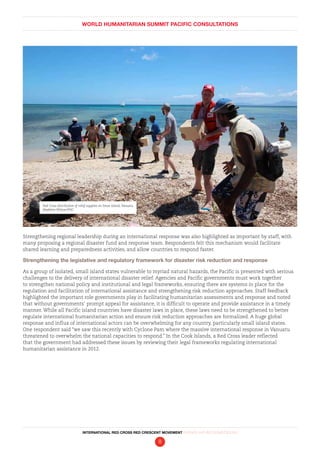 WORLD HUMANITARIAN SUMMIT PACIFIC CONSULTATIONS
INTERNATIONAL RED CROSS RED CRESCENT MOVEMENT FINDINGS AND RECOMMENDATIONS
8
Strengthening regional leadership during an international response was also highlighted as important by staff, with
many proposing a regional disaster fund and response team. Respondents felt this mechanism would facilitate
shared learning and preparedness activities, and allow countries to respond faster.
Strengthening the legislative and regulatory framework for disaster risk reduction and response
As a group of isolated, small island states vulnerable to myriad natural hazards, the Pacific is presented with serious
challenges to the delivery of international disaster relief. Agencies and Pacific governments must work together
to strengthen national policy and institutional and legal frameworks, ensuring there are systems in place for the
regulation and facilitation of international assistance and strengthening risk reduction approaches. Staff feedback
highlighted the important role governments play in facilitating humanitarian assessments and response and noted
that without governments’ prompt appeal for assistance, it is difficult to operate and provide assistance in a timely
manner. While all Pacific island countries have disaster laws in place, these laws need to be strengthened to better
regulate international humanitarian action and ensure risk reduction approaches are formalized. A huge global
response and influx of international actors can be overwhelming for any country, particularly small island states.
One respondent said “we saw this recently with Cyclone Pam where the massive international response in Vanuatu
threatened to overwhelm the national capacities to respond.” In the Cook Islands, a Red Cross leader reflected
that the government had addressed these issues by reviewing their legal frameworks regulating international
humanitarian assistance in 2012.
Red Cross distribution of relief supplies on Emae Island,Vanuatu.
Madeline Wilson/IFRC
 