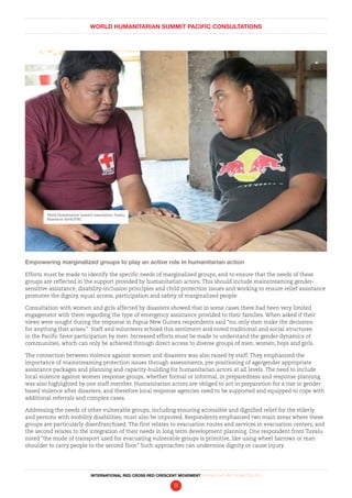 WORLD HUMANITARIAN SUMMIT PACIFIC CONSULTATIONS
INTERNATIONAL RED CROSS RED CRESCENT MOVEMENT FINDINGS AND RECOMMENDATIONS
9
Empowering marginalized groups to play an active role in humanitarian action
Efforts must be made to identify the specific needs of marginalized groups, and to ensure that the needs of these
groups are reflected in the support provided by humanitarian actors. This should include mainstreaming gender-
sensitive assistance, disability-inclusion principles and child protection issues and working to ensure relief assistance
promotes the dignity, equal access, participation and safety of marginalized people.
Consultation with women and girls affected by disasters showed that in some cases there had been very limited
engagement with them regarding the type of emergency assistance provided to their families. When asked if their
views were sought during the response in Papua New Guinea respondents said “no, only men make the decisions
for anything that arises.” Staff and volunteers echoed this sentiment and noted traditional and social structures
in the Pacific favor participation by men. Increased efforts must be made to understand the gender dynamics of
communities, which can only be achieved through direct access to diverse groups of men, women, boys and girls.
The connection between violence against women and disasters was also raised by staff. They emphasized the
importance of mainstreaming protection issues through assessments, pre-positioning of age/gender appropriate
assistance packages and planning and capacity-building for humanitarian actors at all levels. The need to include
local violence against women response groups, whether formal or informal, in preparedness and response planning
was also highlighted by one staff member. Humanitarian actors are obliged to act in preparation for a rise in gender
based violence after disasters, and therefore local response agencies need to be supported and equipped to cope with
additional referrals and complex cases.
Addressing the needs of other vulnerable groups, including ensuring accessible and dignified relief for the elderly
and persons with mobility disabilities, must also be improved. Respondents emphasized two main areas where these
groups are particularly disenfranchised. The first relates to evacuation routes and services in evacuation centers, and
the second relates to the integration of their needs in long term development planning. One respondent from Tuvalu
noted “the mode of transport used for evacuating vulnerable groups is primitive, like using wheel barrows or man
shoulder to carry people to the second floor.” Such approaches can undermine dignity or cause injury.
World Humanitarian Summit consultation, Tuvalu.
Rosemarie North/IFRC
 