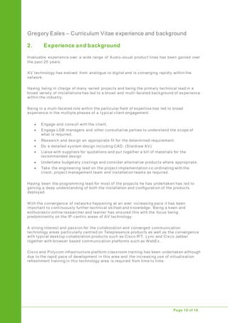 Gregory Eales – Curriculum Vitae experience and background
Upgrade of Public Address System
Page 10 of 16
2. Experience and background
Invaluable experience over a wide range of Audio-visual product lines has been gained over
the past 20 years.
AV technology has evolved from analogue to digital and is converging rapidly within the
network.
Having being in charge of many varied projects and being the primary technical lead in a
broad variety of installations has led to a broad and multi-faceted background of experience
within the industry.
Being in a multi-faceted role within the particular field of expertise has led to broad
experience in the multiple phases of a typical client engagement.
 Engage and consult with the client,
 Engage LOB managers and other consultative parties to understand the scope of
what is required.
 Research and design an appropriate fit for the determined requirement.
 Do a detailed system design including CAD. (Stardraw AV)
 Liaise with suppliers for quotations and put together a bill of materials for the
recommended design
 Undertake budgetary costings and consider alternative products where appropriate.
 Take the engineering lead on the project implementation co -ordinating with the
client, project management team and installation teams as required.
Having been the programming lead for most of the projects he has undertaken has led to
gaining a deep understanding of both the installation and configuration of the products
deployed.
With the convergence of networks happening at an ever increasing pace it has been
important to continuously further technical skillset and knowledge. Being a keen and
enthusiastic online researcher and learner has ensured this with the focus being
predominantly on the IP-centric areas of AV technology.
A strong interest and passion for the collaboration and converged communication
technology areas particularly centred on Telepresence products as well as the convergence
with typical desktop collaboration products such as Cisco IPT, Lync and Cisco Jabber
together with browser based communication platforms such as WebEx.
Cisco and Polycom infrastructure platform classroom training has been undertaken although
due to the rapid pace of development in this area and the increasing use of virtualisation
refreshment training in this technology area is required from time to time.
 