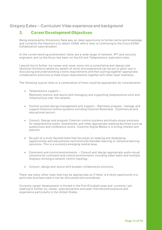 Gregory Eales – Curriculum Vitae experience and background
Page 11 of 16
3. Career Development Objectives
Being employed by Dimension Data was an ideal opportunity to further skills and knowledge
and currently the intention is to obtain CCNA with a view to continuing to the Cisco CCNA
Collaboration specialisation.
In the current working environment there are a wide range of network, IPT and security
engineers and so the focus has been on the AV and Telepresence specialist roles.
I would like to further my career and move more into a consultative and design role
(Solution Architect) where my wealth of skills and experience can be put to good use in
discussing and understanding clients requirements and then putting together appropriate
collaboration solutions to meet those requirements together with other team members.
The following typical roles or a combination of them could be appropriate for consideration.
 Telepresence support –
Remotely monitor and assist with managing and supporting telepresence units and
infrastructure over the network.
 Control system design management and support – Remotely program, manage and
support Crestron control systems including Crestron Roomview. (Commercial and
educational sector)
 Consult, Design and program Crestron control systems and Audio-visual solutions
for telepresence rooms, boardrooms and other appropriate meeting facilities such as
auditoriums and conference rooms . Crestron Digital Media is a strong interest and
passion.
 Be part of a multi-faceted team that focusses on seeking and developing
opportunities with educational institutions for blended learning or distance learning
solutions. This is a currently emerging market area.
 Command and control environments – Consult and design appropriate audio-visual
solutions for command and control environments including video walls and multiple
displays utilising a network centric topology.
 Consult, design and assist with broader collaboration solutions.
There are many other roles that may be appropriate so if there is a likely opportunity in a
particular business area it can be discussed and considered.
Currently career development is limited in the Port Elizabeth area and currently I am
seeking to further my career, specialisations and seek international exposure and
experience particularly in the United States.
 