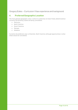 Gregory Eales – Curriculum Vitae experience and background
Upgrade of Public Address System
Page 12 of 16
4. Preferred Geographic Location
The final general geographic area in which to settle has not been finally determined but
currently the following states are being considered.
 Kentucky
 North Carolina
 South Carolina
 Georgia
 Alabama
Currently the preferred area is Charlotte, North Carolina although opportunities in other
areas would be considered.
 