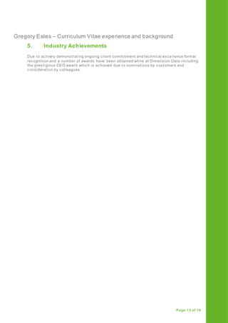 Gregory Eales – Curriculum Vitae experience and background
Page 13 of 16
5. Industry Achievements
Due to actively demonstrating ongoing client commitment and technical exce llence formal
recognition and a number of awards have been obtained while at Dimension Data including
the prestigious CEO award which is achieved due to nominations by customers and
consideration by colleagues.
 