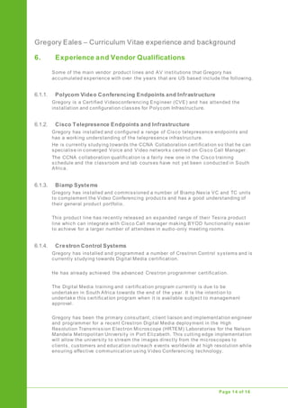 Gregory Eales – Curriculum Vitae experience and background
Upgrade of Public Address System
Page 14 of 16
6. Experience and Vendor Qualifications
Some of the main vendor product lines and AV institutions that Gregory has
accumulated experience with over the years that are US based include the following.
6.1.1. Polycom Video Conferencing Endpoints and Infrastructure
Gregory is a Certified Videoconferencing Engineer (CVE) and has attended the
installation and configuration classes for Polycom Infrastructure.
6.1.2. Cisco Telepresence Endpoints and Infrastructure
Gregory has installed and configured a range of Cisco telepresence endpoints and
has a working understanding of the telepresence infrastructure.
He is currently studying towards the CCNA Collaboration certification so that he can
specialise in converged Voice and Video networks centred on Cisco Call Manager.
The CCNA collaboration qualification is a fairly new one in the Cisco training
schedule and the classroom and lab courses have not yet been conducted in South
Africa.
6.1.3. Biamp Systems
Gregory has installed and commissioned a number of Biamp Nexia VC and TC units
to complement the Video Conferencing products and has a good understanding of
their general product portfolio.
This product line has recently released an expanded range of their Tesira product
line which can integrate with Cisco Call manager making BYOD functionality easier
to achieve for a larger number of attendees in audio-only meeting rooms.
6.1.4. Crestron Control Systems
Gregory has installed and programmed a number of Crestron Control systems and is
currently studying towards Digital Media certification.
He has already achieved the advanced Crestron programmer certification.
The Digital Media training and certification program currently is due to be
undertaken in South Africa towards the end of the year. It is the intention to
undertake this certification program when it is available subject to management
approval.
Gregory has been the primary consultant, client liaison and implementation engineer
and programmer for a recent Crestron Digital Media deployment in the High
Resolution Transmission Electron Microscope (HRTEM) Laboratories for the Nelson
Mandela Metropolitan University in Port Elizabeth. This cutting edge implementation
will allow the university to stream the images directly from the microscopes to
clients, customers and education outreach events worldwide at high resolution while
ensuring effective communication using Video Conferencing technology.
 