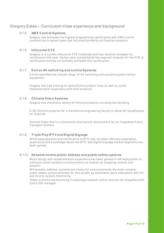 Gregory Eales – Curriculum Vitae experience and background
Page 15 of 16
6.1.5. AMX Control Systems
Gregory has achieved the highest programming certification with AMX control
systems but in recent years has focussed primari ly on Crestron products.
6.1.6. Infocomm CTS
Gregory is a current Infocomm CTS titleholder and has recently renewed his
certification this year. He has also completed all the required modules for the CTS -D
certification but has not formally achieved this certification.
6.1.7. Extron AV switching and control Systems
Extron manufacture a broad range of AV switching and processing and control
equipment.
Gregory has had training on some Extron product lines as well as some
implementation experience with their products.
6.1.8. Christie Video Systems
Gregory has installed a variety of Christie products including the following
A 3D Christie projector for a mechanical engineering faculty to allow 3D visualisation
for Autocad.
Christie Video Wall in a Command and Control environment for an Integrated Public
Transport System.
6.1.9. Triple Play IPTV and Digital Signage
While specialisation and certification in IPTV has not been officially undertaken
experience and knowledge about the IPTV and digital signage market segments has
been gained.
6.1.10. Network centric public address and public safety systems
Much design and implementation experience has been gained in the deployment of
communication systems in environments as diverse as shopping centres and
airports.
While public address systems are simply for announcements the more complex
public safety system provides for this as well as automated voice evacuation and full
end-to-end system monitoring.
These systems are becoming increasingly network centric and can be integrated with
Cisco Call manager.
 