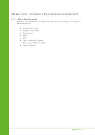 Gregory Eales – Curriculum Vitae experience and background
Upgrade of Public Address System
Page 16 of 16
6.1.11. Other Manufacturers
Products from the following manufacturers have also been widely used and much
experience gained.
 Kramer electronics
 Bose Audio Systems
 Electrovoice
 Rane
 QSC
 Dalite Projection Screens
 Samsung and NEC displays
 Epson projectors
 