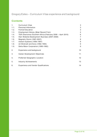 Gregory Eales – Curriculum Vitae experience and background
Upgrade of Public Address System
Page 2 of 16
Contents
1. Curriculum Vitae 3
1.1. Personal Information 3
1.2. Formal Education 3
1.3. Employment History (Most Recent First) 4
1.4. TOA Electronics Southern Africa (February 2008 – April 2010) 6
1.5. Own Website Development Business (2007-2008) 7
1.6. Magnetic Storm (1997-2007) 8
1.7. Avitech Systems (1994-1997) 9
1.8. LE Bricknell and Sons (1992-1994) 9
1.9. Delta Motor Corporation (1990-1992) 9
2. Experience and background 10
3. Career Development Objectives 11
4. Preferred Geographic Location 12
5. Industry Achievements 13
6. Experience and Vendor Qualifications 14
 