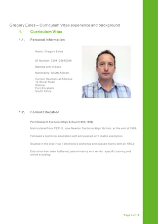 Gregory Eales – Curriculum Vitae experience and background
Page 3 of 16
1. Curriculum Vitae
1.1. Personal Information
1.2. Formal Education
Port Elizabeth Technical High School (1985-1989)
Matriculated from PETHS, now Newton Technical High School, at the end of 1989.
Followed a technical education path and passed with matric exemption.
Studied in the electrical / electronics workshop and passed matric with an NTC3.
Education has been furthered predominantly with vendor specific training and
online studying.
Name: Gregory Eales
ID Number: 7204105015086
Married with 3 Sons
Nationality: South African.
Current Residential Address:
12 Water Road
Walmer
Port Elizabeth
South Africa
 