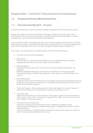 Gregory Eales – Curriculum Vitae experience and background
Upgrade of Public Address System
Page 4 of 16
1.3. Employment History (Most Recent First)
1.3.1. Dimension Data (May 2010 – Present)
Currently employed as a Senior Interactive Media engineer at the Port Elizabeth branch.
During the scope of my work and duties I have been involved in the full scope of AV
activities from the initial consulting phase, through detailed design right down t o project
management, onsite installation and after sales support.
I have gained valuable knowledge and experience around network environments and while
there have been other specialists that have been responsible for the network configuration I
have had the opportunity to work with them and gain valuable network experience.
The scope of responsibilities included but was not limited to the following.
 Training and mentoring colleagues
 Consulting
Consulting with customers and establishing and understanding their specific
requirements so that a high level design could be drafted.
 Detailed Design
Assisting the sales team and solutions architect with detailed designs for AV
systems.
Detailed Stardraw designs for all larger AV installations including high level
conceptual designs, detailed block diagrams, rack layouts, cable schedules, site
layouts.
 Bills Of Materials
Undertaking the Bill of materials and initial budget costing of the proposed solutio ns.
Engaging with suppliers and vendors to establish the best equipment fit and cost to
arrive at the required solution.
 Technical Support - Being responsible for technical support on a broad range of
audio-visual equipment including video conferencing infrastructure.
 Technical Lead
Being technical lead on all large projects in the region as well as some projects in
other regions. Have been the primary programmer for AMX, Crestron and other AV
technologies in within the region.
 Installation and Configuration
Installing configuring and maintaining video conferencing endpoints and
infrastructure including video conferencing bridges, management systems and IP /
ISDN gateways.
This has recently included the regions first Acano deployment. (Acano is a best of
breed cross platform collaboration solution)
 