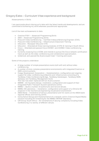 Gregory Eales – Curriculum Vitae experience and background
Page 5 of 16
Advancements in Skills
I am passionate about staying up to date with the latest trends and developments and am
committed to furthering my skills wherever possible and appropriate.
List of the main achievements to date.
 Crestron P301 – Advanced Programming Skills
 AMX – Advanced Programming Skills
 Polycom Video Conferencing – Certified Videoconferencing Engineer (CVE).
 Polycom Video Conferencing – Infrastructure Classroom Training
 Infocomm - Renewed Infocomm CTS
 Infocomm - Attended all three training modules of CTS -D training in South Africa
 Cisco – Attended and passed Cisco CICND1 and CICND2 Video conferencing
training
 Currently studying Cisco CCNA and intends to pursue the Cisco network certification
track as well as the video conferencing and collaboration specialisation.
 Undertook and passed the Acano expert level 1 training and exam.
Some of the projects undertaken
 A large number of simple presentation rooms both with and without video
conferencing.
 A number of more complex presentation environments with integrated Crestron or
AMX control systems.
 Coega Development Corporation – Implementation, configuration and ongoing
support for video conferencing enDpoints and infrastructure consisting of a
Tandberg Video Conferencing Bridge, Tandberg Gatekeeper, Tandberg ISDN
Gateway and Tandberg Management Suite
This has now been replaced with an Acano solution.
 NMBM – AV Systems design, installation, configuration and support of their
Integrated Public Transport System operations centre.
 NMMU – Quite a number of auditoriums and lecture venues.
 NMMU 3D Laboratory – Installation, configuration and support of a Christie 3D
projector in the mechanical engineering visualisation environment.
 ABSA Bank – Installation of various presentation and VC rooms at the ABSA bank
regional offices and training centre.
 Consultation Design and Implementation of a network centric Crestron Digital Media
solution including AV streaming for the NMMU HRTEM laboratory.
 VW Group South Africa – AV installations of varying complexity including Video
Conferencing in a variety of different venues
 