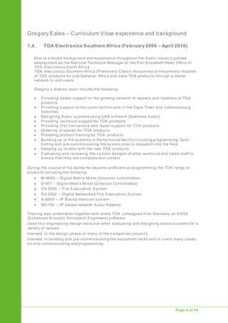 Gregory Eales – Curriculum Vitae experience and background
Upgrade of Public Address System
Page 6 of 16
1.4. TOA Electronics Southern Africa (February 2008 – April 2010)
Due to a broad background and experience throughout the Audio industry g ained
employment as the National Technical Manager at the Port Elizabeth Head Office of
TOA Electronics South Africa
TOA electronics Southern Africa (Previously Classic Acoustics) is the primary importer
of TOA products for sub-Saharan Africa and sells TOA products through a dealer
network to end users.
Gregory’s diverse roles include the following:
 Providing dealer support to the growing network of dealers and resellers of TOA
products.
 Providing support to the junior technicians in the Cape Town and Johannesburg
branches.
 Designing Audio systems using CAD software (Stardraw Audio).
 Providing technical support for TOA products
 Providing first line service and repair support for TOA products.
 Ordering of spares for TOA products.
 Providing product training for TOA products
 Building up of PA systems in the technical facility including programming, fault -
finding and pre-commissioning the system prior to despatch into the field.
 Keeping up to date with the new TOA products
 Evaluating and reviewing the system designs of other technical and sales staff to
ensure that they are complete and correct.
During the course of his duties he became proficient at programming the TOA range of
products including the following
 M-9000 – Digital Matrix Mixer (Crestron controllable)
 D-901 - Digital Matrix Mixer (Crestron Controllable)
 VX-2000 – Fire Evacuation System
 SX-2000 – Digital Networked Fire Evacuation System
 N-8000 – IP Based intercom system
 NX-100 – IP based network Audio Adaptor
Training was undertaken together with some TOA colleagues from Germany on EASE
(Enhanced Acoustic Simulation Engineers) software.
Used this engineering design resource when evaluating and designing sound systems for a
variety of venues.
Involved in the design phase of many of the companies projects.
Involved in building and pre-commissioning the equipment racks and in some many cases
on-site commissioning and programming.
 
