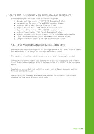 Gregory Eales – Curriculum Vitae experience and background
Page 7 of 16
Some of the projects are listed below for reference purposes
 Gonubie Mall East London – TOA VX2000 Evacuation System
 Kenyan Airport Authority – TOA VX2000 Evacuation System
 Moffet on Main – TOA VM2000 Evacuation System
 Angolan Reserve Bank – TOA VX2000 Evacuation System
 Cape Town Civic Centre – TOA VX2000 Evacuation System.
 Matimba Power Station - TOA VX2000 Evacuation System.
 Koeberg Nuclear Power Station – TOA SX-2000 Digital Evacuation System
 Cape Town International Airport – Networked Public Address System.
 Langebaan air force base – IP based N-8000 Intercom system
1.5. Own Website Development Business (2007-2008)
Started my own website development and hosting business in 2007 with a financial partner
and was involved in the design and hosting of websites for clients.
The focus was primarily aimed at the ecommerce sector of this developing market.
While sufficient technical skills were present, due to slow business growth and cashflow
issues a decision was taken to return to my previous line of experience in the audiovisual
sector.
I applied and successfully took up full time employment at Classic Acoustics as t heir
National Technical Manager.
Classic Acoustics underwent an International takeover by their parent company and
therefore became TOA Electronics South Africa.
 