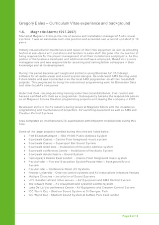 Gregory Eales – Curriculum Vitae experience and background
Upgrade of Public Address System
Page 8 of 16
1.6. Magnetic Storm (1997-2007)
Started at Magnetic Storm in the role of service and installatio n manager of Audio-visual
systems. It was an extensive multi-role position and extended over a period just short of 10
years.
Initially responsible for maintenance and repair of their Hire equipment as well as providing
technical assistance with quotations and tenders to sales staff. He grew into the position of
being responsible for the project management of all their installations and projects. As this
portion of the business developed and additional staff were employed, Moved into a more
managerial role and was responsible for assisting and training fellow colleagues in their
knowledge and skills development.
During this period became self-taught and skilled in using Stardraw AV CAD design
software for all audio-visual and sound system designs. He underwent AMX training under
Future Media and was contracted in as the local AMX programmer on all their local AMX
projects. This progressed to doing the subcontract programming work for Dimension Data
and other local AV companies.
Undertook Crestron programming training under their local distributor, Electrosonic and
became certified with them as a programmer. Subsequently became the responsible person
on all Magnetic Storms Crestron programming projects until leaving the company in 2007.
Developed skills in the AV industry during tenure at Magnetic Storm with the installation,
programming and maintenance of projectors, AV switching equipment as well as AMX and
Crestron Control Systems.
Also completed an international CTS qualification with Infocomm Intern ational during this
time.
Some of the larger projects handled during this time are listed below.
 Port Elizabeth Airport – TOA V1000 Public Address System
 Boardwalk Casino – Casino Floor foreground music system
 Boardwalk Casino – Supersport Bar Sound System
 Boardwalk retail area – Installation of the public address system
 Boardwalk conference Centre – Installation of the Audio System
 Boardwalk Amphitheatre – Sound System
 Hemingways Casino East London - Casino Floor foreground music system
 Pezula Hotel – Fire and Evacuation SystemPezula Hotel – Background Music
System
 Pezula Hotel – Conference Room AV Systems
 Rhodes University - Crestron control systems and AV installations in lecture Venues
 Multiple Churches – Installation of Sound Systems
 UPE Senate Hall and other venues – AV Equipment and AMX Control System
 The Edward Hotel – AV Equipment and Crestron Control System
 Lake De La Vie conference Centre - AV Equipment and Crestron Control System
 ICC World Cup - Stadium Sound System at St Georges Park
 ICC World Cup - Stadium Sound System at Buffalo Park East London
 