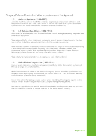 Gregory Eales – Curriculum Vitae experience and background
Page 9 of 16
1.7. Avitech Systems (1994-1997)
Joined Avitech Systems in much the same role as previous employment with roles and
responsibilities much the same. Left Avitech to further his career at Ma gnetic Storm who
specialised in the entertainment and hire areas of the Audio Industry.
1.8. LE Bricknell and Sons (1992-1994)
Worked at LE Bricknell and sons as their in-house service manager repairing amplifiers and
other audio equipment.
Was responsible for client liaison and overseeing as well as carrying out repairs. He also
was involved in building up equipment racks for the company’s projects.
Was also very involved in the companies installations and projects during this time covering
a wide range of audio equipment including 100V line public address systems, low
impedance audio systems, Fire and Evacuation systems, Intercom Systems, Remrad
telemetry systems, Nursecall and many other electronic systems.
Was unfortunately retrenched when the company went into liquidation.
1.9. Delta Motor Corporation (1990-1992)
Started as an electronics mechanician apprentice at Delta Motor Corporation and worked
through a range of basic handskills.
Moved around various areas of the manufacturing and vehicle assembly plants assisting
with electronic fault-finding, maintenance and repairs on PLC’s , CNC machines, welding
controllers and other electronic equipment.
Spent time within the factory service station where he did fault finding and repairs on the
various vehicle electronic systems including engine management systems.
Decided to specialise in the vehicle electronics area which unfortunately was not possible
therefore decided to leave to pursue a career in the Audio -visual industry.
 