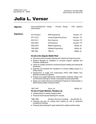 Julia L. Vernor
Instrument/Electrical Design - Process Design - CAD Systems
Administrator
2013-Present KBR Engineering Houston, TX
2011-2013 Jacobs Engineering Group Houston, TX
2007-2011 Aker Kvaerner Houston, TX
2003-2007 CDI Solutions Houston, TX
2000-2003 BE&K Engineering Mobile, AL
1993-2000 Allstates Engineering Mobile, AL
1987-1993 TMS, Inc. Mobile, AL
On site at E.I. Dupont, Mobile Plant
 Document control of project drawings from internal and external sources.
 Systems Manager for installation of computer program upgrades and
computer maintenance.
 Liason for outside contractors concerning Dupont drafting and drawing file
procedures.
 Supervise and schedule the completion of in-house drafting request in a
timely manner.
 Development of single and multi-process PFD’S AND P&ID’S from
sketches provided by Engineers.
 Produce and update Mechanical, Instrumentation, Electrical, Piping, Civil,
and Structural drawings to include in pre-project and post-project files.
 Design and create Instrument and Electrical Projects for implementation in
field including creation of Scope of Work.
.
1987-1987 Arcon, Inc. Mobile, AL
On site at Taylor Wharton, Theodore, AL
 Updated piping on existing cryogenic tanks.
 Produced hand executed drawings for manuals.
1986-1986 Southern Aluminum Castings Bay Minette, AL
 Produced site plan for existing plant building as well as equipment
arrangement drawings.
 Produced shop drawings for parts ordered from outside machine shops.
16383 Clover Lane
Bay Minette, AL 36507
Cell Phone: 251-604-1890
Work Phone: 251-679-5178
Objective
Experience
 