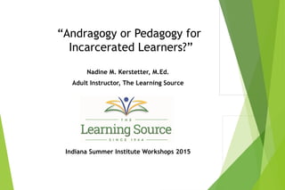 “Andragogy or Pedagogy for
Incarcerated Learners?”
Nadine M. Kerstetter, M.Ed.
Adult Instructor, The Learning Source
Indiana Summer Institute Workshops 2015
 