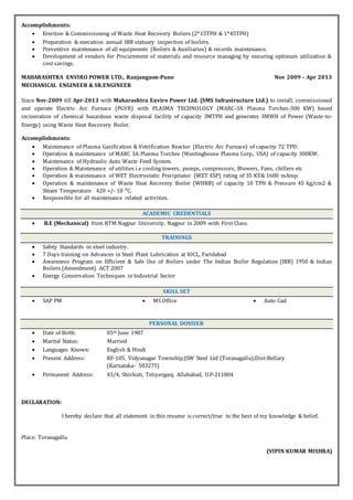 Accomplishments:
 Erection & Commissioning of Waste Heat Recovery Boilers (2*15TPH & 1*45TPH)
 Preparation & execution annual IBR statuary inspection of boilers.
 Preventive maintenance of all equipments (Boilers & Auxiliaries) & records maintenance.
 Development of vendors for Procurement of materials and resource managing by ensuring optimum utilization &
cost savings.
MAHARASHTRA ENVIRO POWER LTD., Ranjangaon-Pune Nov 2009 – Apr 2013
MECHANICAL ENGINEER & SR.ENGINEER
Since Nov-2009 till Apr-2013 with Maharashtra Enviro Power Ltd. (SMS Infrastructure Ltd.) to install, commissioned
and operate Electric Arc Furnace (PGVR) with PLASMA TECHNOLOGY (MARC-3A Plasma Torches-300 KW) based
incineration of chemical hazardous waste disposal facility of capacity 3MTPH and generates 3MWH of Power (Waste-to-
Energy) using Waste Heat Recovery Boiler.
Accomplishments:
 Maintenance of Plasma Gasification & Vetrification Reactor (Electric Arc Furnace) of capacity 72 TPD.
 Operation & maintenance of MARC 3A Plasma Torches (Westinghouse Plasma Corp., USA) of capacity 300KW.
 Maintenance of Hydraulic Auto Waste Feed System.
 Operation & Maintenance of utilities i.e cooling towers, pumps, compressors, Blowers, Fans, chillers etc
 Operation & maintenance of WET Electrostatic Precipitator (WET ESP) rating of 35 KV& 1600 mAmp.
 Operation & maintenance of Waste Heat Recovery Boiler (WHRB) of capacity 10 TPH & Pressure 45 kg/cm2 &
Steam Temperature 420 +/- 10 C.
 Responsible for all maintenance related activities.
ACADEMIC CREDENTIALS
 B.E (Mechanical) from RTM Nagpur University, Nagpur in 2009 with First Class.
TRAININGS
 Safety Standards in steel industry.
 7 Days training on Advances in Steel Plant Lubrication at IOCL, Faridabad
 Awareness Program on Efficient & Safe Use of Boilers under The Indian Boiler Regulation (IBR) 1950 & Indian
Boilers (Amendment) ACT 2007
 Energy Conservation Techniques in Industrial Sector
SKILL SET
 SAP PM  MS Office  Auto Cad
PERSONAL DOSSIER
 Date of Birth: 05th June 1987
 Marital Status: Married
 Languages Known: English & Hindi
 Present Address: RF-105, Vidyanagar Township,JSW Steel Ltd (Toranagallu),Dist-Bellary
(Karnataka- 583275)
 Permanent Address: 43/4, Shivkuti, Teliyerganj, Allahabad, U.P-211004
DECLARATION:
I hereby declare that all statement in this resume is correct/true to the best of my knowledge & belief.
Place: Toranagallu
(VIPIN KUMAR MISHRA)
 