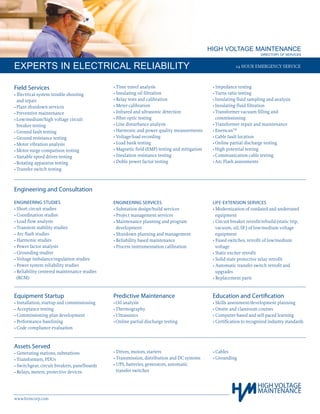 HIGH VOLTAGE MAINTENANCE
		 DIRECTORY OF SERVICES
EXPERTS IN ELECTRICAL RELIABILITY
www.hvmcorp.com
24 HOUR EMERGENCY SERVICE
Field Services
• Electrical system trouble shooting
	 and repair
•	Plant shutdown services		
•	Preventive maintenance
•	Low/medium/high voltage circuit
	 breaker testing
•	Ground fault testing
•	Ground resistance testing
•	Motor vibration analysis
•	Motor surge comparison testing
•	Variable speed drives testing
•	Rotating apparatus testing
•	Transfer switch testing
• Time travel analysis
• Insulating oil filtration
• Relay tests and calibration
• Meter calibration
• Infrared and ultrasonic detection
• Fiber optic testing
• Line disturbance analysis
• Harmonic and power quality measurements
• Voltage/load recording
• Load bank testing
• Magnetic field (EMF) testing and mitigation
• Insulation resistance testing
• Doble power factor testing
• Impedance testing
•	Turns ratio testing
•	Insulating fluid sampling and analysis
•	Insulating fluid filtration
•­	Transformer vacuum filling and
	 commissioning
•	Transformer repair and maintenance
•	EnerscanTM
•	Cable fault location
•	Online partial discharge testing
•	High potential testing
•	Communication cable testing
•	Arc Flash assessments
Equipment Startup
• Installation, startup and commissioning
• Acceptance testing
• Commissioning plan development
• Performance baselining
• Code compliance evaluation
Predictive Maintenance
•	Oil analysis
•	Thermography
•	Ultrasonics
•	Online partial discharge testing­
Education and Certification
• Skills assessment/development planning
• Onsite and classroom courses
• Computer-based and self-paced learning
• Certification to recognized industry standards
Assets Served
• Generating stations, substations
• Transformers, PDUs
• Switchgear, circuit breakers, panelboards
• Relays, meters, protective devices
• Drives, motors, starters
• Transmission, distribution and DC systems
• ­UPS, batteries, generators, automatic
	 transfer switches
• Cables
• Grounding
Engineering and Consultation
ENGINEERING STUDIES
• Short circuit studies
• Coordination studies
• Load flow analysis
• Transient stability studies
• Arc flash studies
• Harmonic studies
• Power factor analysis
• Grounding studies
• Voltage imbalance/regulation studies
• Power system reliability studies
• Reliability centered maintenance studies
	 (RCM)
ENGINEERING SERVICES
• Substation design/build services
• Project management services
• Maintenance planning and program
	 development
• Shutdown planning and management
• Reliability based maintenance
• Process instrumentation calibration
­
LIFE-EXTENSION SERVICES
• Modernization of outdated and underrated
	 equipment
• Circuit breaker retrofit/rebuild (static trip,
	 vacuum, oil, SF6
) of low/medium voltage
	 equipment
• Fused switches, retrofit of low/medium
	 voltage
• Static exciter retrofit
• Solid state protective relay retrofit
• Automatic transfer switch retrofit and
	 upgrades
• Replacement parts
 