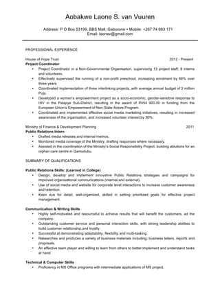Aobakwe Laone S. van Vuuren
Address: P O Box 53199, BBS Mall, Gaborone Ÿ Mobile: +267 74 683 171
Email: laonev@gmail.com
PROFESSIONAL EXPERIENCE
House of Hope Trust 2012 - Present
Project Coordinator
• Project Coordinator in a Non-Governmental Organisation, supervising 13 project staff, 8 interns
and volunteers.
• Effectively supervised the running of a non-profit preschool, increasing enrolment by 88% over
three years.
• Coordinated implementation of three interlinking projects, with average annual budget of 2 million
Pula.
• Developed a women’s empowerment project as a socio-economic, gender-sensitive response to
HIV in the Palapye Sub-District, resulting in the award of P454 900.00 in funding from the
European Union’s Empowerment of Non-State Actors Program.
• Coordinated and implemented effective social media marketing initiatives, resulting in increased
awareness of the organisation, and increased volunteer interest by 30%.
Ministry of Finance & Development Planning 2011
Public Relations Intern
• Drafted media releases and internal memos.
• Monitored media coverage of the Ministry, drafting responses where necessary.
• Assisted in the coordination of the Ministry’s Social Responsibility Project, building ablutions for an
orphan care centre in Gamodubu.
SUMMARY OF QUALIFICATIONS
Public Relations Skills: (Learned in College)
• Design, develop and implement innovative Public Relations strategies and campaigns for
improved organisational communications (internal and external).
• Use of social media and website for corporate level interactions to increase customer awareness
and retention.
• Keen eye for detail, well-organized, skilled in setting prioritized goals for effective project
management.
Communication & Writing Skills
• Highly self-motivated and resourceful to achieve results that will benefit the customers, ad the
company.
• Outstanding customer service and personal interaction skills, with strong leadership abilities to
build customer relationship and loyalty.
• Successful at demonstrating adaptability, flexibility and multi-tasking.
• Researches and produces a variety of business materials including; business letters, reports and
proposals.
• An effective team player and willing to learn from others to better implement and understand tasks
at hand.
Technical & Computer Skills
• Proficiency in MS Office programs with intermediate applications of MS project.
 