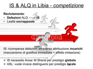 10
Reclutamento:
• Defezioni ALQ IS
• Lealtà sovrapposte
IS: ricompensa defezioni attraverso attribuzione incarichi
(meccanismo di gratifica immediata + effetto imitazione)
 IS necessita Ansar Al Sharia per prestigio globale
 ASL: vuole invece distinguersi per prestigio locale
IS & ALQ in Libia - competizione
 
