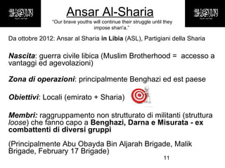 11
Ansar Al-Sharia
“Our brave youths will continue their struggle until they
impose shari’a.”
Da ottobre 2012: Ansar al Sharia in Libia (ASL), Partigiani della Sharia
Nascita: guerra civile libica (Muslim Brotherhood = accesso a
vantaggi ed agevolazioni)
Zona di operazioni: principalmente Benghazi ed est paese
Obiettivi: Locali (emirato + Sharia)
Membri: raggruppamento non strutturato di militanti (struttura
loose) che fanno capo a Benghazi, Darna e Misurata - ex
combattenti di diversi gruppi
(Principalmente Abu Obayda Bin Aljarah Brigade, Malik
Brigade, February 17 Brigade)
 