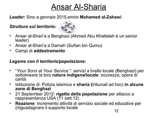 12
Ansar Al-Sharia
Leader: Sino a gennaio 2015,emiro Mohamed al-Zahawi
Struttura sul territorio:
• Ansar al-Shari’a a Benghazi (Ahmed Abu Khattalah è un senior
leader)
• Ansar al-Shari’a a Darnah (Sufian bin Qumu)
• Campi di addestramento
Legame con il territorio/popolazione:
• “Your Sons at Your Service.”: servizi a livello locale (Benghazi) per
sottolineare la loro natura indigena/locale: sicurezza, opera di
carità
• Istituzione di: Polizia islamica e sharia (tribunali ad hoc) in alcune
zone di Benghazi
• 21 September 2012: rigetto della popolazione per attacco a
rappresentanza USA (11 sett.12)
• Reazione: incremento attività di servizio sociale ed educative per
(ri)guadagnare il supporto locale
 