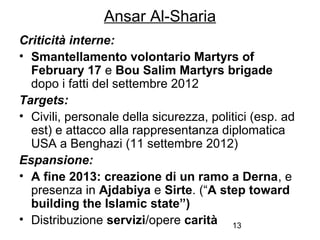 13
Ansar Al-Sharia
Criticità interne:
• Smantellamento volontario Martyrs of
February 17 e Bou Salim Martyrs brigade
dopo i fatti del settembre 2012
Targets:
• Civili, personale della sicurezza, politici (esp. ad
est) e attacco alla rappresentanza diplomatica
USA a Benghazi (11 settembre 2012)
Espansione:
• A fine 2013: creazione di un ramo a Derna, e
presenza in Ajdabiya e Sirte. (“A step toward
building the Islamic state”)
• Distribuzione servizi/opere carità
 
